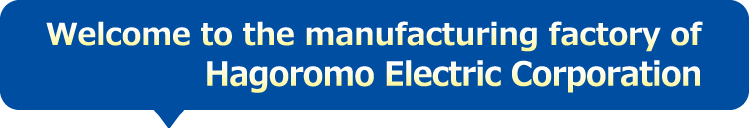 Welcome to the manufacturing factory of Hagoromo Electric Corporation.
